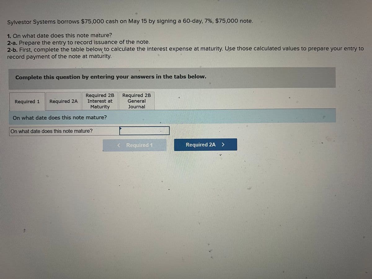 Sylvestor Systems borrows $75,000 cash on May 15 by signing a 60-day, 7%, $75,000 note.
1. On what date does this note mature?
2-a. Prepare the entry to record issuance of the note.
2-b. First, complete the table below to calculate the interest expense at maturity. Use those calculated values to prepare your entry to
record payment of the note at maturity.
Complete this question by entering your answers in the tabs below.
Required 2B
Interest at
Maturity
On what date does this note mature?
Required 1 Required 2A
On what date does this note mature?
Required 2B
General
Journal
< Required 1
Required 2A >
P