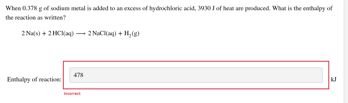 When 0.378 g of sodium metal is added to an excess of hydrochloric acid, 3930 J of heat are produced. What is the enthalpy of
the reaction as written?
2 Na(s) + 2 HCl(aq)
2 NaCl(aq) + H,(g)
>
478
Enthalpy of reaction:
kJ
Incorrect
