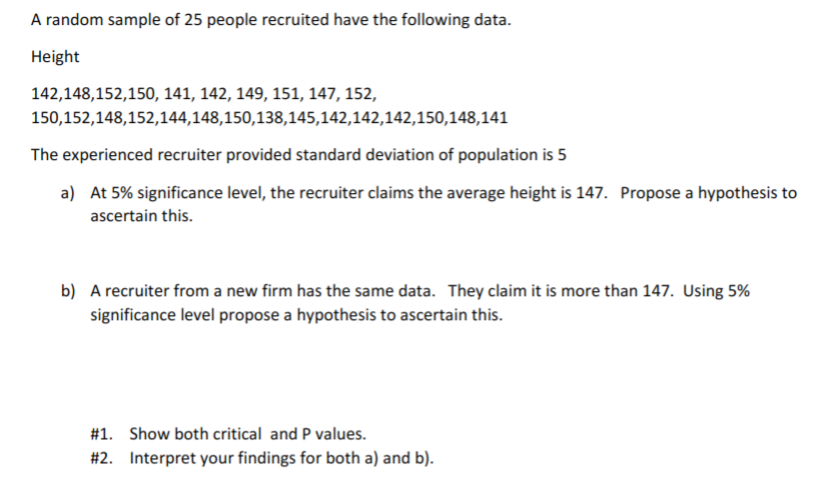 A random sample of 25 people recruited have the following data.
Height
142,148,152,150, 141, 142, 149, 151, 147, 152,
150,152,148,152,144,148,150,138,145,142,142,142,150,148,141
The experienced recruiter provided standard deviation of population is 5
a) At 5% significance level, the recruiter claims the average height is 147. Propose a hypothesis to
ascertain this.
b) A recruiter from a new firm has the same data. They claim it is more than 147. Using 5%
significance level propose a hypothesis to ascertain this.
#1. Show both critical and P values.
#2. Interpret your findings for both a) and b).
