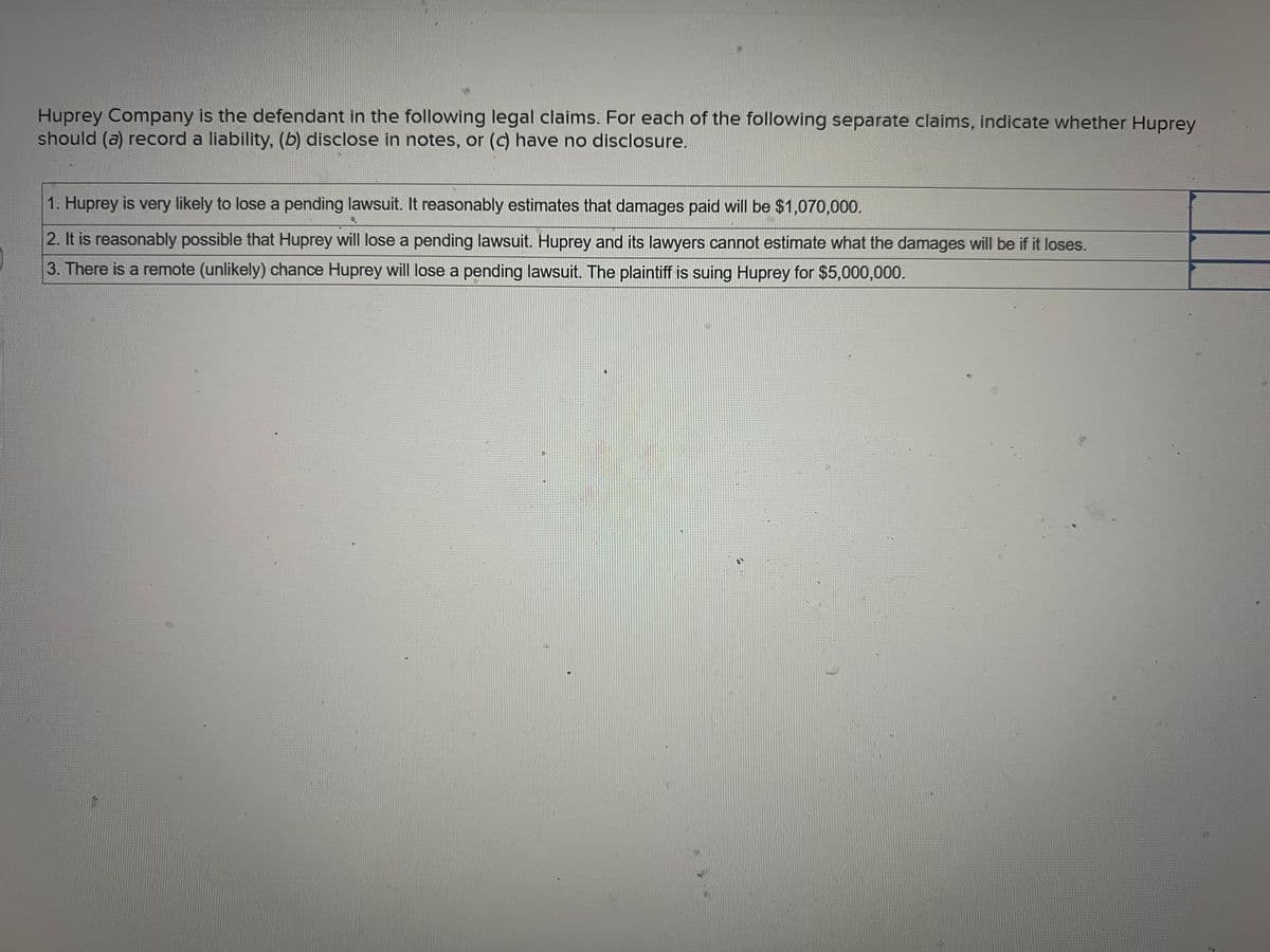 Huprey Company is the defendant in the following legal claims. For each of the following separate claims, indicate whether Huprey
should (a) record a liability, (b) disclose in notes, or (c) have no disclosure.
1. Huprey is very likely to lose a pending lawsuit. It reasonably estimates that damages paid will be $1,070,000.
2. It is reasonably possible that Huprey will lose a pending lawsuit. Huprey and its lawyers cannot estimate what the damages will be if it loses.
3. There is a remote (unlikely) chance Huprey will lose a pending lawsuit. The plaintiff is suing Huprey for $5,000,000.
4
4