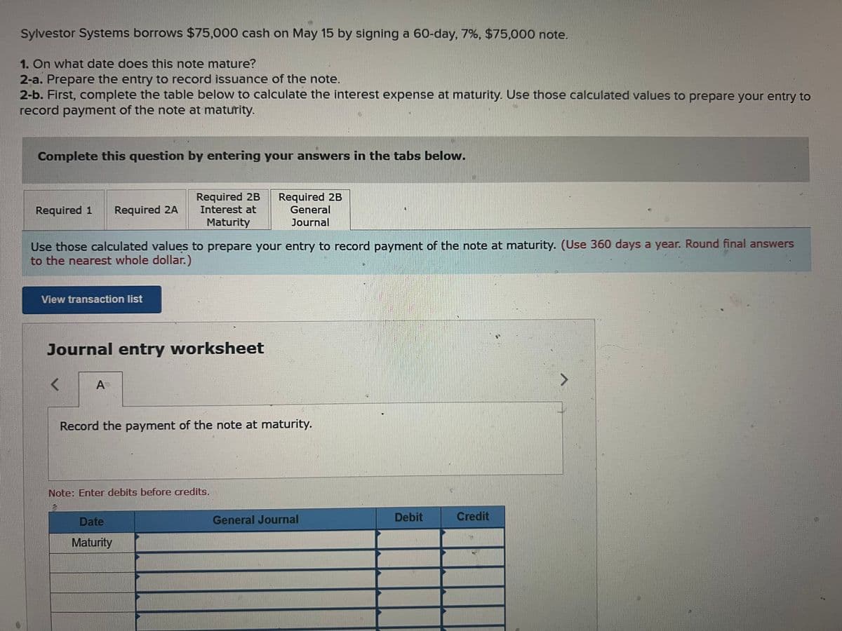 Sylvestor Systems borrows $75,000 cash on May 15 by signing a 60-day, 7%, $75,000 note.
1. On what date does this note mature?
2-a. Prepare the entry to record issuance of the note.
2-b. First, complete the table below to calculate the interest expense at maturity. Use those calculated values to prepare your entry to
record payment of the note at maturity.
Complete this question by entering your answers in the tabs below.
Required 1 Required 2A
View transaction list
Use those calculated values to prepare your entry to record payment of the note at maturity. (Use 360 days a year. Round final answers
to the nearest whole dollar.)
Required 2B
Interest at
Maturity
Journal entry worksheet
< A
Required 2B
General
Journal
Record the payment of the note at maturity.
Note: Enter debits before credits.
Date
Maturity
General Journal
Debit
Credit