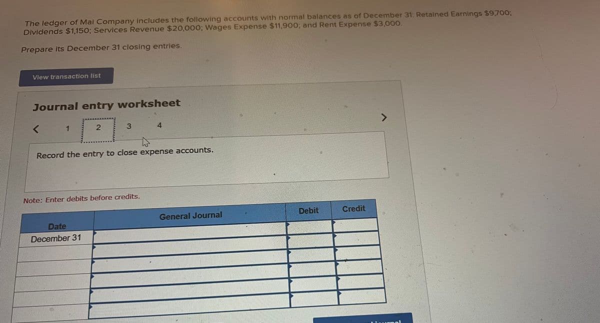 The ledger of Mai Company includes the following accounts with normal balances as of December 31: Retained Earnings $9,700;
Dividends $1,150; Services Revenue $20,000; Wages Expense $11,900; and Rent Expense $3,000.
Prepare its December 31 closing entries.
View transaction list
Journal entry worksheet
1
2
3
Date
December 31
Record the entry to close expense accounts.
Note: Enter debits before credits.
4
General Journal
Debit
Credit
7