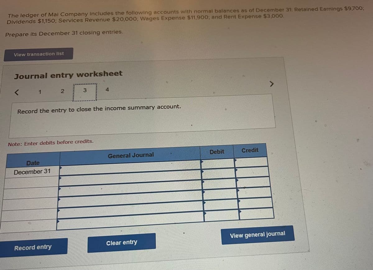 The ledger of Mai Company includes the following accounts with normal balances as of December 31: Retained Earnings $9,700;
Dividends $1,150; Services Revenue $20,000; Wages Expense $11,900; and Rent Expense $3,000.
Prepare its December 31 closing entries.
View transaction list
Journal entry worksheet
<
1
2
Date
December 31
3
Record the entry to close the income summary account.
Note: Enter debits before credits.
Record entry
4
General Journal
Clear entry
Debit
Credit
7
View general journal
