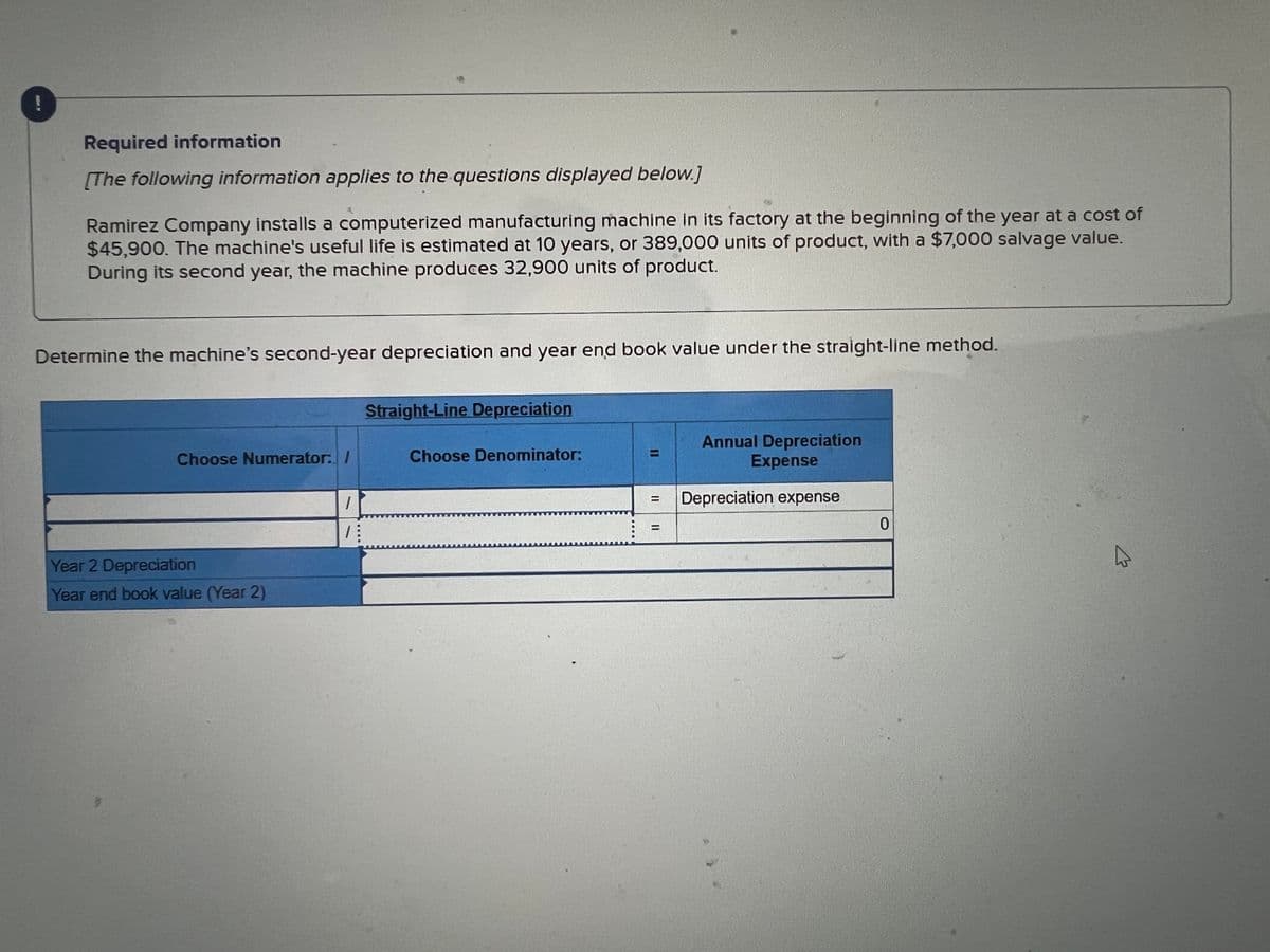 Required information
[The following information applies to the questions displayed below.]
Ramirez Company installs a computerized manufacturing machine in its factory at the beginning of the year at a cost of
$45,900. The machine's useful life is estimated at 10 years, or 389,000 units of product, with a $7,000 salvage value.
During its second year, the machine produces 32,900 units of product.
Determine the machine's second-year depreciation and year end book value under the straight-line method.
Choose Numerator: /
Year 2 Depreciation
Year end book value (Year 2)
1
7:
Straight-Line Depreciation
Choose Denominator:
=
Annual Depreciation
Expense
Depreciation expense
0
A
