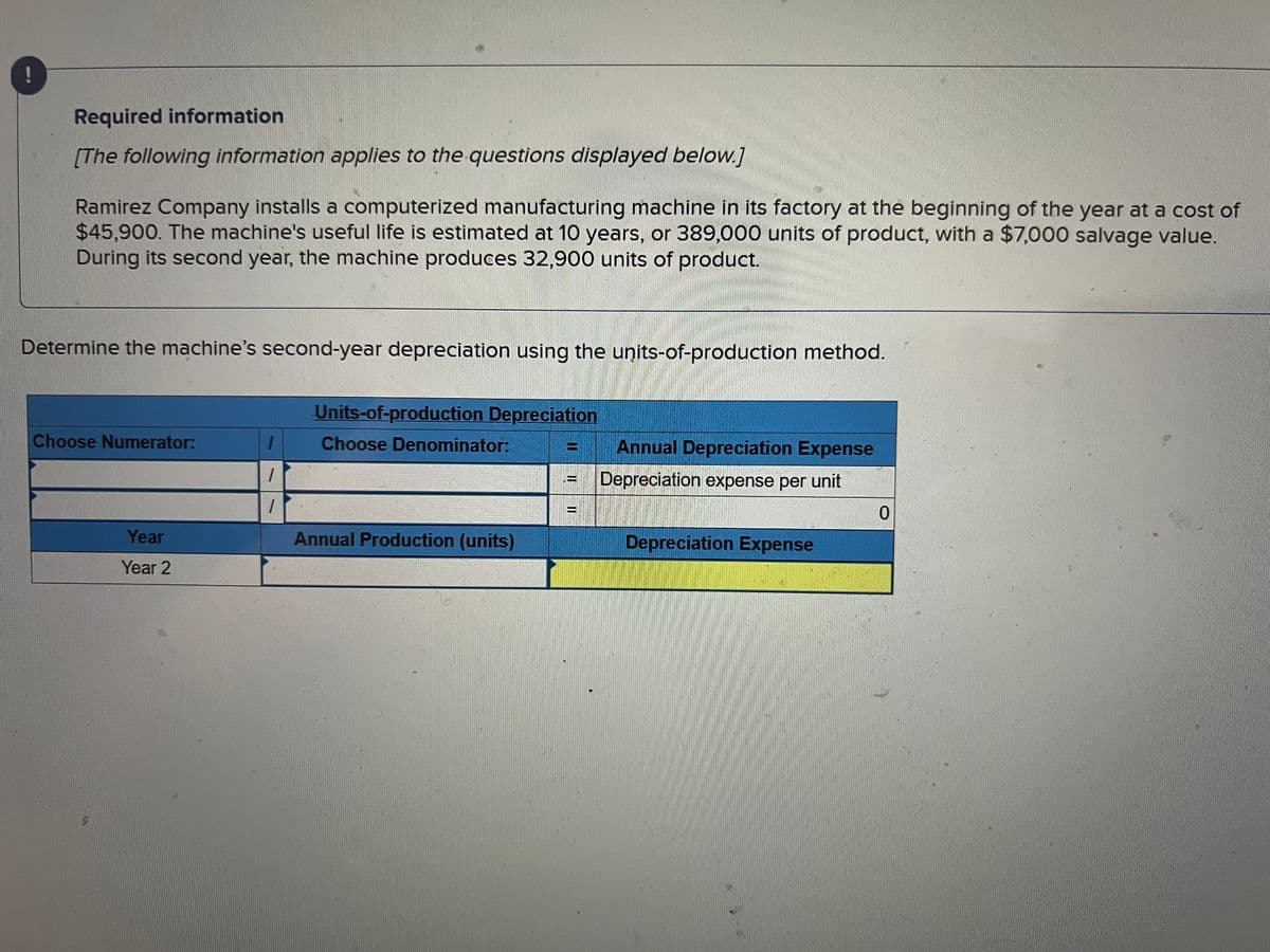 Required information
[The following information applies to the questions displayed below.]
Ramirez Company installs a computerized manufacturing machine in its factory at the beginning of the year at a cost of
$45,900. The machine's useful life is estimated at 10 years, or 389,000 units of product, with a $7,000 salvage value.
During its second year, the machine produces 32,900 units of product.
Determine the machine's second-year depreciation using the units-of-production method.
Choose Numerator:
Year
Year 2
1
1
Units-of-production Depreciation
Choose Denominator:
Annual Production (units)
ww
THE
Annual Depreciation Expense
Depreciation expense per unit
Depreciation Expense
0