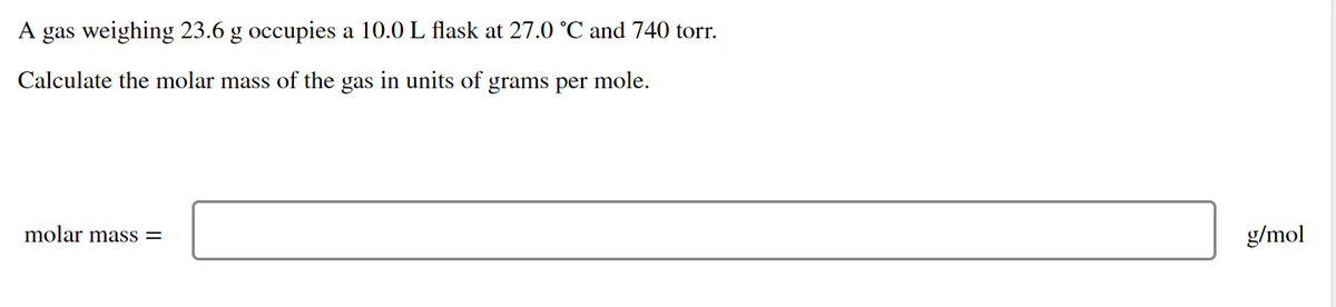 A gas weighing 23.6 g occupies a 10.0 L flask at 27.0 °C and 740 torr.
Calculate the molar mass of the gas in units of grams per mole.
molar mass =
g/mol
