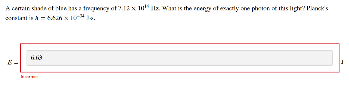 A certain shade of blue has a frequency of 7.12 × 1014 Hz. What is the energy of exactly one photon of this light? Planck's
constant is h = 6.626 × 10-34 J.s.
6.63
E =
Incorrect
