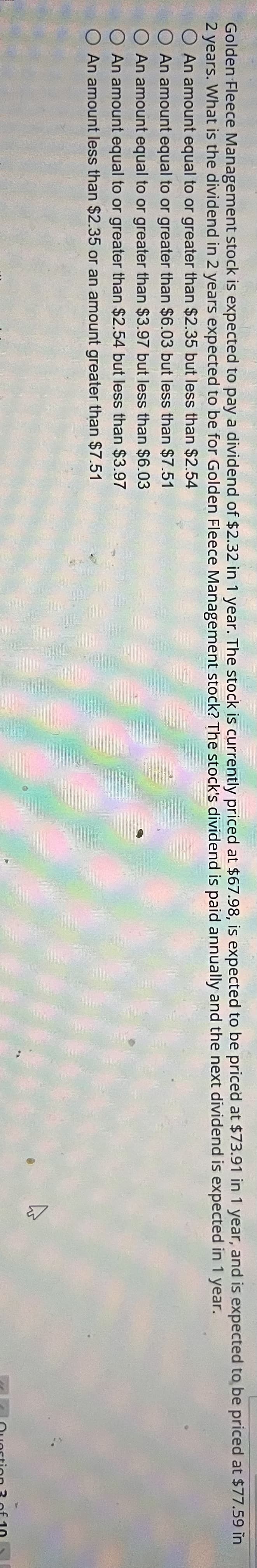 **Question:**

Golden Fleece Management stock is expected to pay a dividend of $2.32 in 1 year. The stock is currently priced at $67.98, is expected to be priced at $73.91 in 1 year, and is expected to be priced at $77.59 in 2 years. What is the dividend in 2 years expected to be for Golden Fleece Management stock? The stock’s dividend is paid annually and the next dividend is expected in 1 year.

**Answer Options:**

- ○ An amount equal to or greater than $2.35 but less than $2.54
- ○ An amount equal to or greater than $6.03 but less than $7.51
- ○ An amount equal to or greater than $3.97 but less than $6.03
- ○ An amount equal to or greater than $2.54 but less than $3.51
- ○ An amount less than $2.35 or an amount greater than $7.51

In this question, you are given details of the current and expected future prices for the Golden Fleece Management stock, along with expected dividend payments. The goal is to determine the expected dividend payment in 2 years given the provided options.