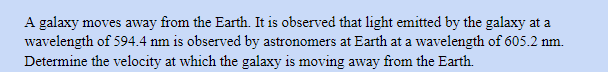 A galaxy moves away from the Earth. It is observed that light emitted by the galaxy at a
wavelength of 594.4 nm is observed by astronomers at Earth at a wavelength of 605.2 nm.
Determine the velocity at which the galaxy is moving away from the Earth.
