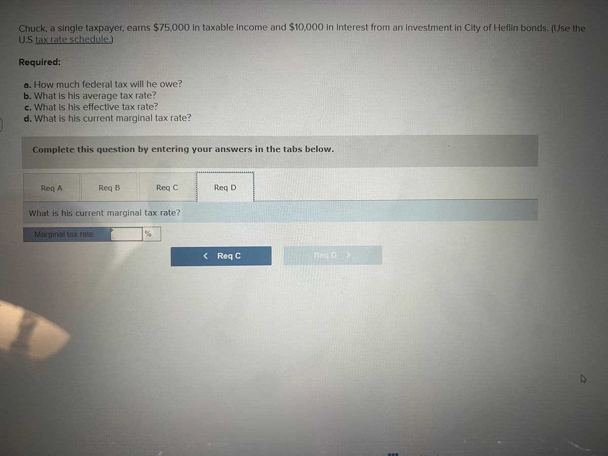 Chuck, a single taxpayer, earns $75,000 in taxable income and $10,000 in interest from an investment in City of Heflin bonds. (Use the
U.S tax rate schedule.)
Required:
a. How much federal tax will he owe?
b. What is his average tax rate?
c. What is his effective tax rate?
d. What is his current marginal tax rate?
Complete this question by entering your answers in the tabs below.
Req A
Req B
Req C
Req D
What is his current marginal tax rate?
Marginal tax rate
%
< Req C
ROD >