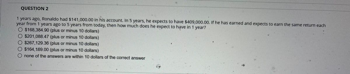 QUESTION 2
1 years ago, Ronaldo had $141,000.00 in his account. In 5 years, he expects to have $409,000.00. If he has earned and expects to earn the same return each
year from 1 years ago to 5 years from today, then how much does he expect to have in 1 year?
O $168,384.90 (plus or minus 10 dollars)
$201,088.47 (plus or minus 10 dollars)
$267,129.36 (plus or minus 10 dollars)
$164,169.00 (plus or minus 10 dollars)
none of the answers are within 10 dollars of the correct answer