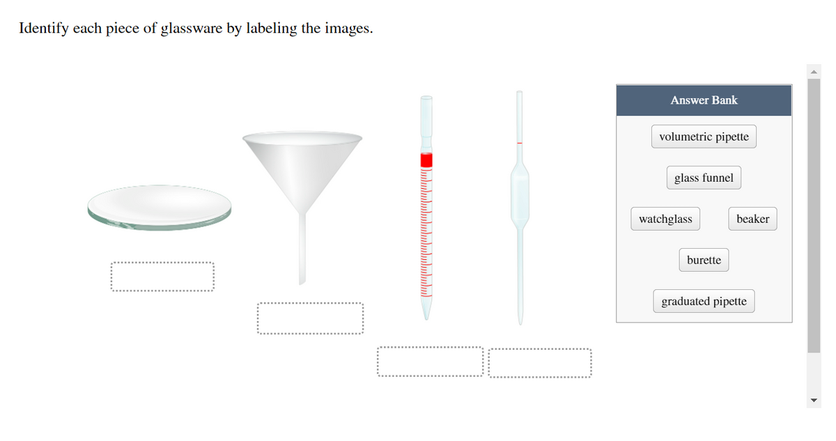 Identify each piece of glassware by labeling the images.
Answer Bank
volumetric pipette
glass funnel
watchglass
beaker
burette
graduated pipette
Dululululululumulululu)
