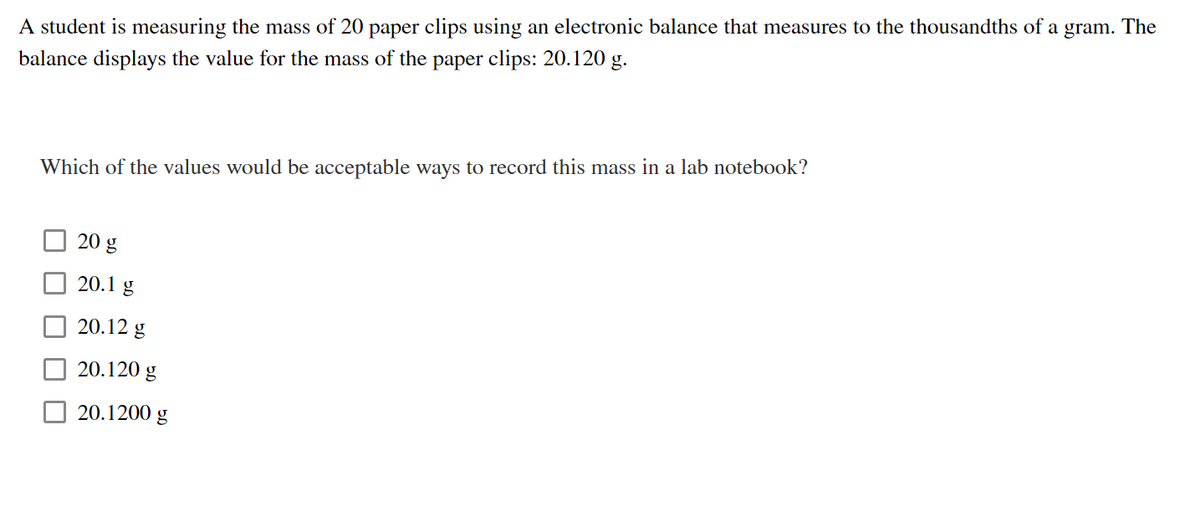 A student is measuring the mass of 20 paper clips using an electronic balance that measures to the thousandths of :
balance displays the value for the mass of the paper clips: 20.120 g.
gram.
The
a
Which of the values would be acceptable ways to record this mass in a lab notebook?
20 g
20.1 g
20.12 g
20.120 g
20.1200 g
