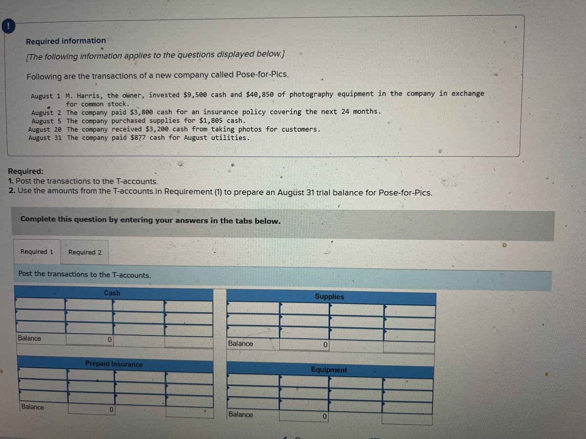 Required information
M
[The following information applies to the questions displayed below.]
Following are the transactions of a new company called Pose-for-Pics.
August 1 M. Harris, the owner, invested $9,500 cash and $40,850 of photography equipment in the company in exchange
for common stock.
August 2 The company paid $3,800 cash for an insurance policy covering the next 24 months.
August 5 The company purchased supplies for $1,805 cash.
August 20 The company received $3,200 cash from taking photos for customers.
August 31 The company paid $877 cash for August utilities.
Required:
1. Post the transactions to the T-accounts.
2. Use the amounts from the T-accounts in Requirement (1) to prepare an August 31 trial balance for Pose-for-Pics.
Complete this question by entering your answers in the tabs below.
Required 1 Required 2
Post the transactions to the T-accounts.
Balance
Balance
Cash
0
Prepaid Insurance
R
0
Balance
Balance
0
3
Supplies
2
0
Equipment