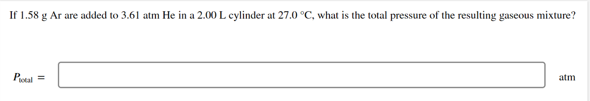 If 1.58 g Ar are added to 3.61 atm He in a 2.00L cylinder at 27.0 °C, what is the total pressure of the resulting gaseous mixture?
Ptotal =
atm
