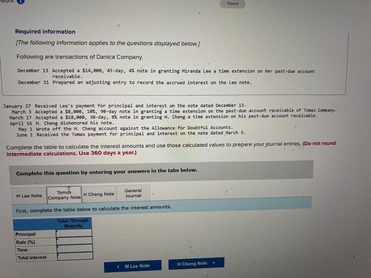 Required information
[The following information applies to the questions displayed below.]
Following are transactions of Danica Company.
December 13 Accepted a $14,000, 45-day, 4% note in granting Miranda Lee a time extension on her past-due account
receivable.
December 31 Prepared an adjusting entry to record the accrued interest on the Lee note.
January 27 Received Lee's payment for principal and interest on the note dated December 13.
March 3 Accepted a $8,000, 10%, 90-day note in granting a time extension on the past-due account receivable of Tomas Company.
March 17 Accepted a $18,000, 30-day, 8% note in granting H. Cheng a time extension on his past-due account receivable.
April 16 H. Cheng dishonored his note.
May 1 Wrote off the H. Cheng account against the Allowance for Doubtful Accounts..
June 1 Received the Tomas payment for principal and interest on the note dated March 3.
Complete the table to calculate the interest amounts and use those calculated values to prepare your journal entries. (Do not round
intermediate calculations. Use 360 days a year.)
Complete this question by entering your answers in the tabs below.
Tomas
Company Note
Complete the table to calculate the interest amounts.
Amount
Accrued at
December 31
M Lee Note
Principal
Rate (%)
Time
Total interest
H Cheng Note
General
Journal
Total Through
Maturity
Interest
Recognized
January 27
< M Lee Note
Tomas Company Note