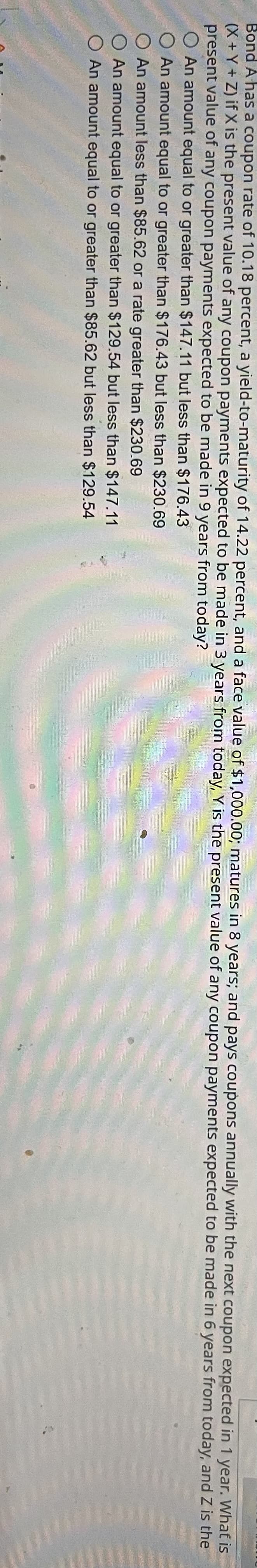 expected in 1 year. What is
Bond A has a coupon rate of 10.18 percent, a yield-to-maturity of 14.22 percent, and a face value of $1,000.00; matures in 8 years; and pays coupons annually with the next coupon
(X+Y+Z) if X is the present value of any coupon payments expected to be made in 3 years from today, Y is the present value of any coupon payments expected to be made in 6 years from today, and Z is the
present value of any coupon payments expected to be made in 9 years from today?
An amount equal to or greater than $147.11 but less than $176.43
O An amount equal to or greater than $176.43 but less than $230.69
An amount less than $85.62 or a rate greater than $230.69
An amount equal to or greater than $129.54 but less than $147.11
O An amount equal to or greater than $85.62 but less than $129.54