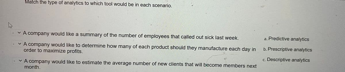 4
Match the type of analytics to which tool would be in each scenario.
A company would like a summary of the number of employees that called out sick last week.
V
A company would like to determine how many of each product should they manufacture each day in
order to maximize profits.
A company would like to estimate the average number of new clients that will become members next
month.
a. Predictive analytics
b. Prescriptive analytics
c. Descriptive analytics