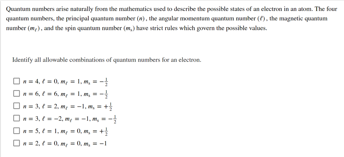 Quantum numbers arise naturally from the mathematics used to describe the possible states of an electron in an atom. The four
quantum numbers, the principal quantum number (n), the angular momentum quantum number ({), the magnetic quantum
number (mp), and the spin quantum number (m,) have strict rules which govern the possible values.
Identify all allowable combinations of quantum numbers for an electron.
n = 4, l = 0, me
= 1, m, = –
n = 6, l = 6, me
1, mş = -
п%3D 3, е %3D 2, те — — 1, m, — +
n = 3, l = -2, mẹ = -1, m,
= -
2
n = 5, l = 1, me = 0, m, = +
O n = 2, € = 0, mẹ = 0, mş = –1
