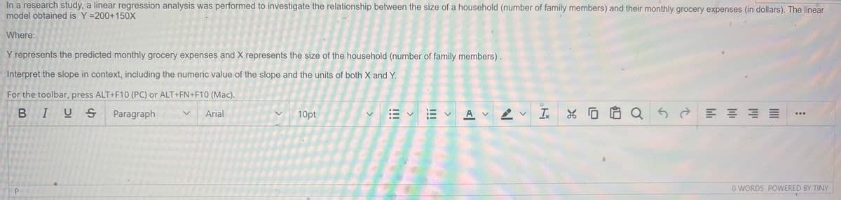 In a research study, a linear regression analysis was performed to investigate the relationship between the size of a household (number of family members) and their monthly grocery expenses (in dollars). The linear
model obtained is Y=200+150X
Where:
Y represents the predicted monthly grocery expenses and X represents the size of the household (number of family members).
Interpret the slope in context, including the numeric value of the slope and the units of both X and Y.
For the toolbar, press ALT+F10 (PC) or ALT+FN+F10 (Mac).
BIUS
Paragraph
Arial
P
10pt
>
A VV
Ix
SE
X QS
||||
0 WORDS POWERED BY TINY