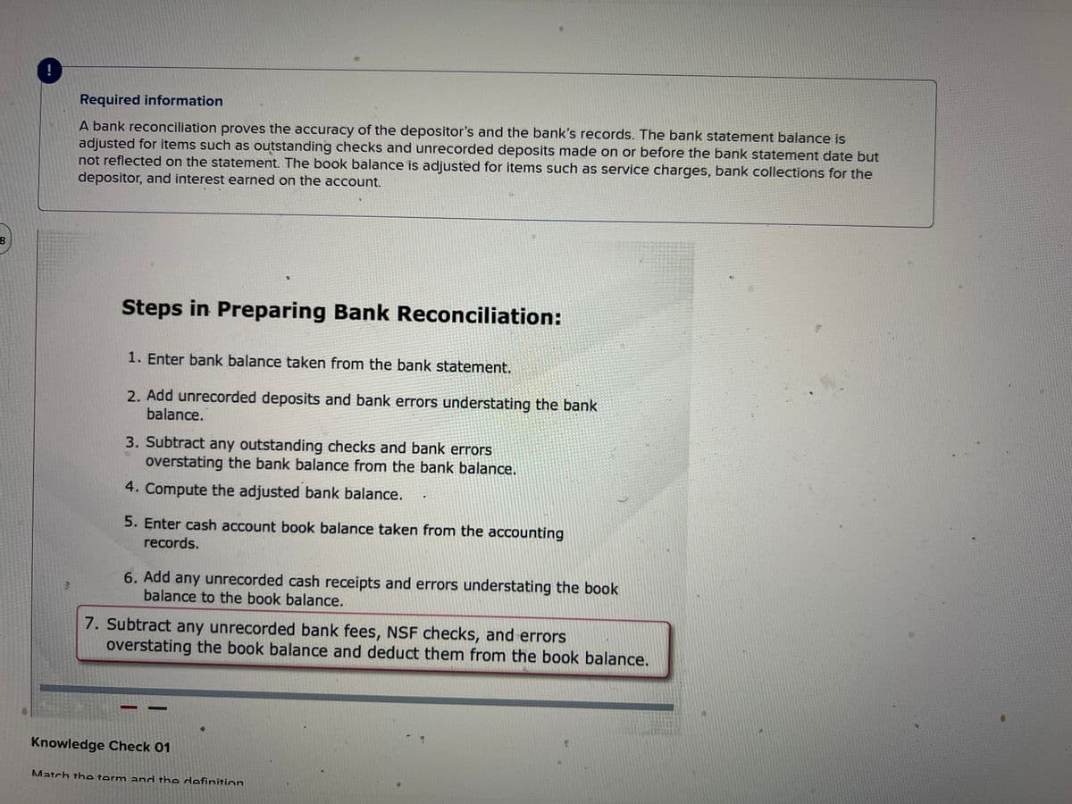 8
Ay
Required information
A bank reconciliation proves the accuracy of the depositor's and the bank's records. The bank statement balance is
adjusted for items such as outstanding checks and unrecorded deposits made on or before the bank statement date but
not reflected on the statement. The book balance is adjusted for items such as service charges, bank collections for the
depositor, and interest earned on the account.
Steps in Preparing Bank Reconciliation:
1. Enter bank balance taken from the bank statement.
2. Add unrecorded deposits and bank errors understating the bank
balance.
3. Subtract any outstanding checks and bank errors
overstating the bank balance from the bank balance.
4. Compute the adjusted bank balance.
5. Enter cash account book balance taken from the accounting
records.
6. Add any unrecorded cash receipts and errors understating the book
balance to the book balance.
7. Subtract any unrecorded bank fees, NSF checks, and errors
overstating the book balance and deduct them from the book balance.
Knowledge Check 01
D
Match the term and the definition