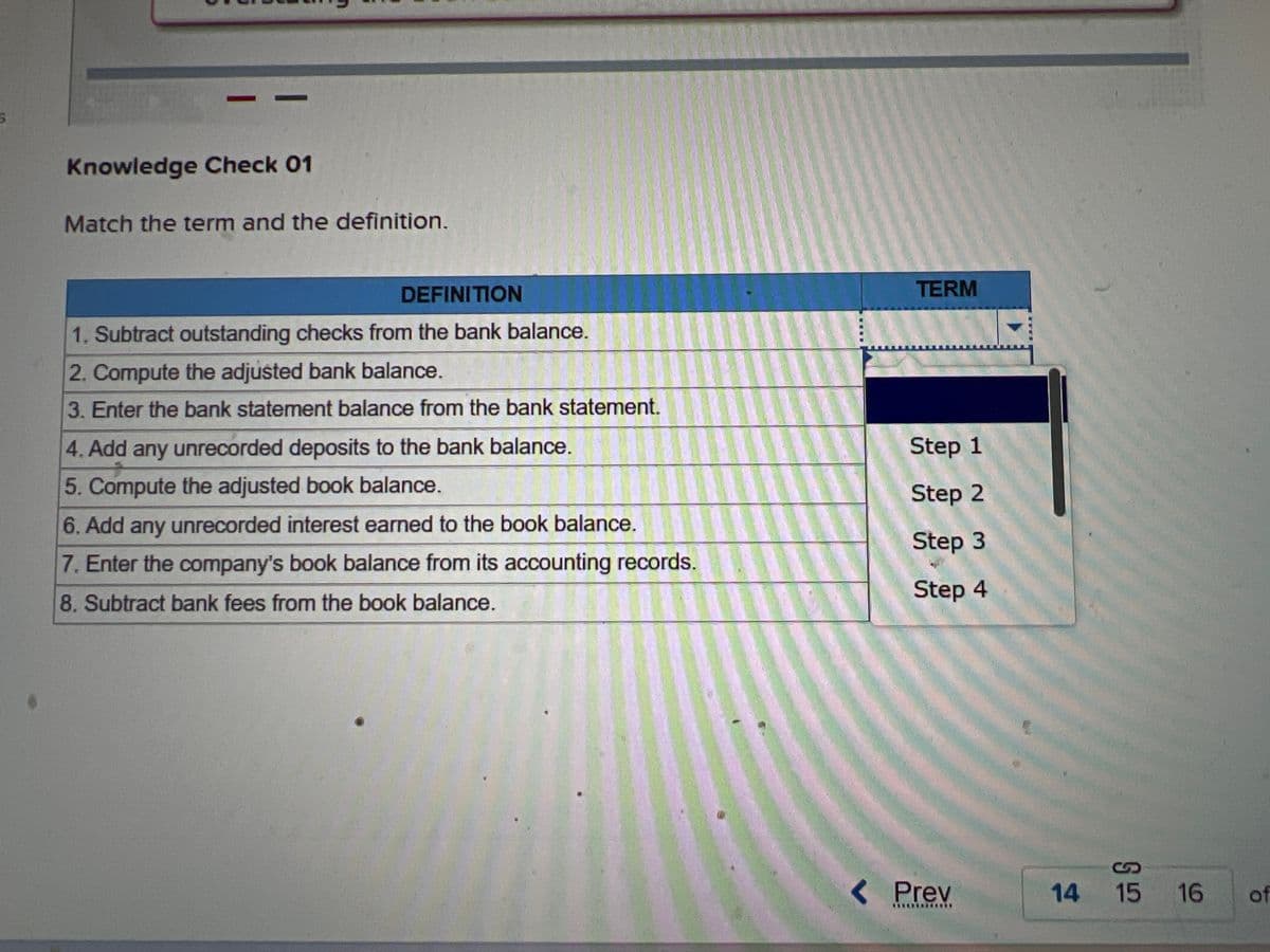 8
Ay
Required information
A bank reconciliation proves the accuracy of the depositor's and the bank's records. The bank statement balance is
adjusted for items such as outstanding checks and unrecorded deposits made on or before the bank statement date but
not reflected on the statement. The book balance is adjusted for items such as service charges, bank collections for the
depositor, and interest earned on the account.
Steps in Preparing Bank Reconciliation:
1. Enter bank balance taken from the bank statement.
2. Add unrecorded deposits and bank errors understating the bank
balance.
3. Subtract any outstanding checks and bank errors
overstating the bank balance from the bank balance.
4. Compute the adjusted bank balance.
5. Enter cash account book balance taken from the accounting
records.
6. Add any unrecorded cash receipts and errors understating the book
balance to the book balance.
7. Subtract any unrecorded bank fees, NSF checks, and errors
overstating the book balance and deduct them from the book balance.
Knowledge Check 01
D
Match the term and the definition