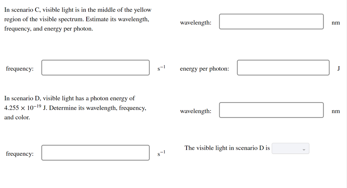 In scenario C, visible light is in the middle of the yellow
region of the visible spectrum. Estimate its wavelength,
wavelength:
nm
frequency, and energy per photon.
frequency:
energy per photon:
J
In scenario D, visible light has a photon energy of
4.255 x 10-19 J. Determine its wavelength, frequency,
wavelength:
nm
and color.
The visible light in scenario D is
frequency:
