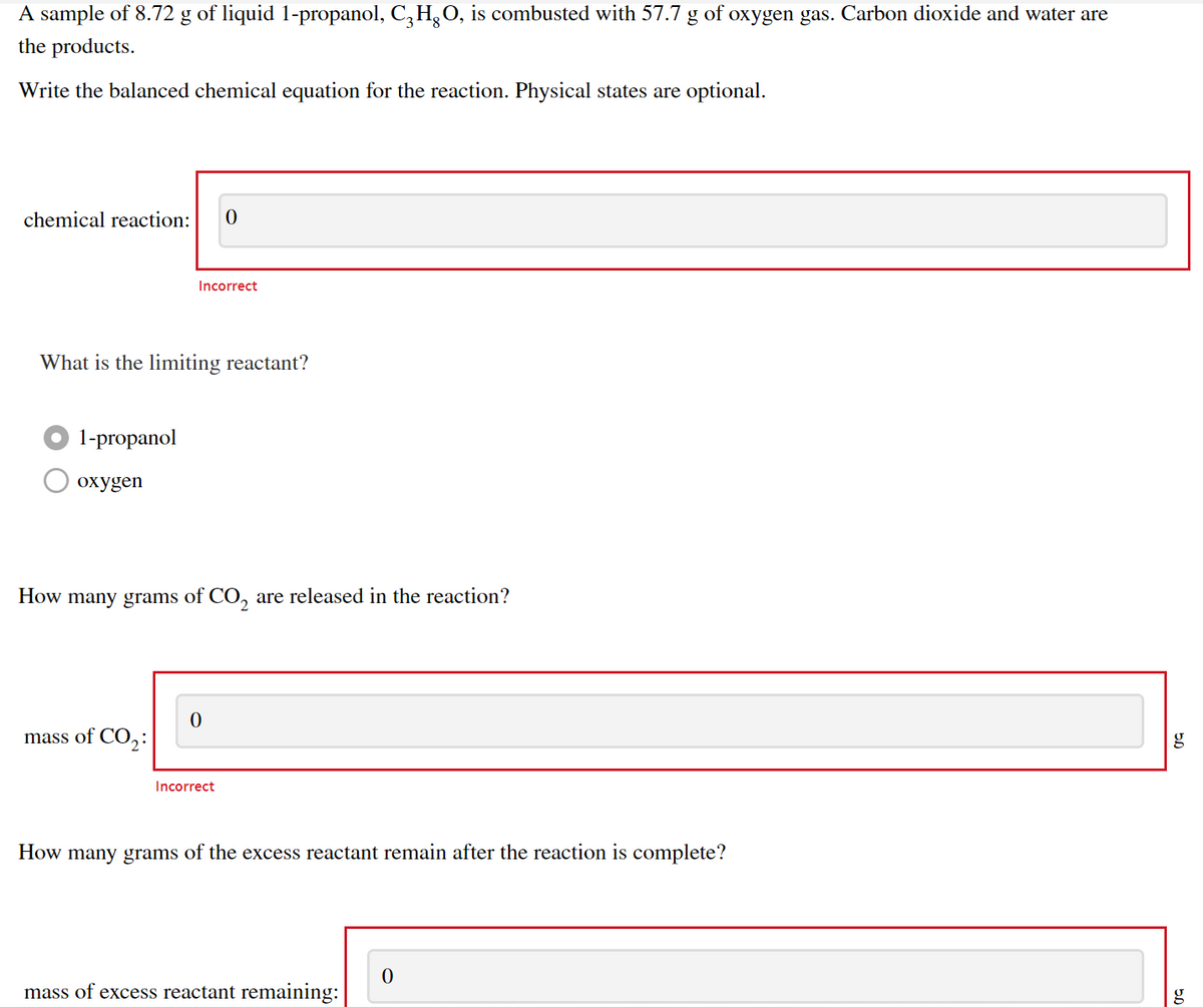 A sample of 8.72 g of liquid 1-propanol, C,H,O, is combusted with 57.7 g of oxygen gas. Carbon dioxide and water are
the products.
Write the balanced chemical equation for the reaction. Physical states are optional.
chemical reaction:
Incorrect
What is the limiting reactant?
1-propanol
охудen
How many grams of CO, are released in the reaction?
mass of CO,:
Incorrect
How many grams of the excess reactant remain after the reaction is complete?
mass of excess reactant remaining:
