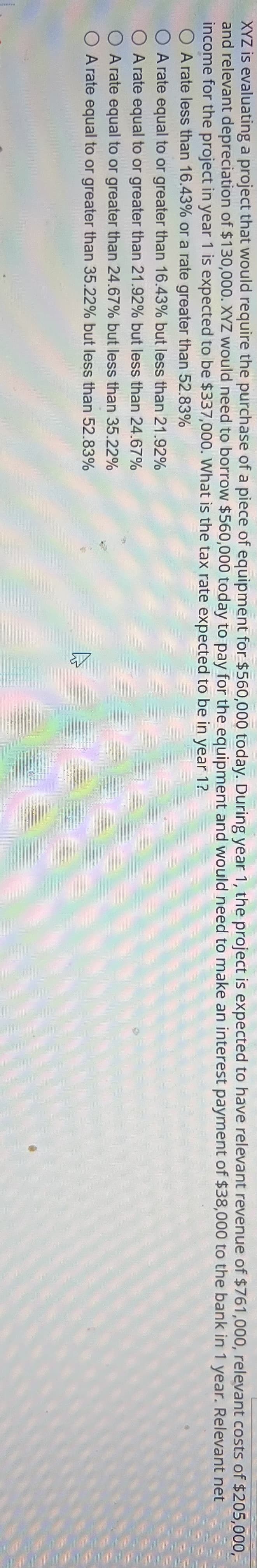 ### Evaluating Project Tax Rate for Year 1

XYZ Corporation is assessing a project that would necessitate the purchase of a piece of technological equipment for $560,000 today. The company would need to borrow $560,000 to fund the equipment acquisition and is evaluating the tax rate expected to be applicable in the first year of the project (Year 1).

#### Financial Projections for Year 1:
- **Revenue**: $761,000 
- **Relevant Costs**: $205,000 
- **Depreciation**: $130,000 
- **Interest Payment**: $38,000 
- **Net Income**: $337,000

With these projections in mind, XYZ Corporation aims to determine the expected tax rate for Year 1. Choose the relevant tax rate from the options below:

1. A rate less than 16.43%
2. A rate equal to or greater than 16.43% but less than 21.92%
3. A rate equal to or greater than 21.92% but less than 24.67%
4. A rate equal to or greater than 24.67% but less than 35.22%
5. A rate equal to or greater than 35.22% but less than 52.83%

This detailed evaluation will help the company in understanding the tax implications and making informed decisions regarding the project's financial viability.