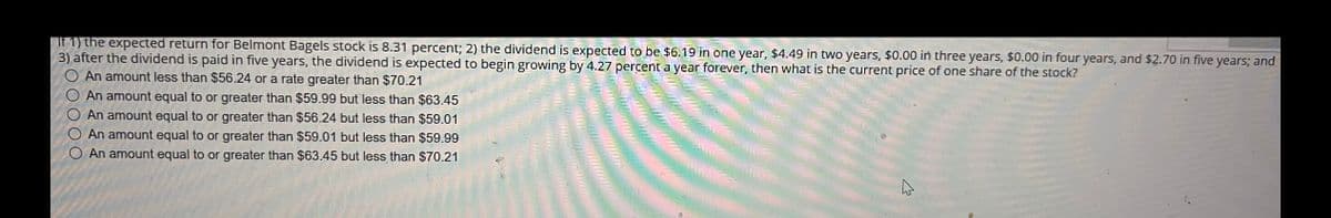 If 1) the expected return for Belmont Bagels stock is 8.31 percent; 2) the dividend is expected to be $6.19 in one year, $4.49 in two years, $0.00 in three years, $0.00 in four years, and $2.70 in five years; and
3) after the dividend is paid in five years, the dividend is expected to begin growing by 4.27 percent a year forever, then what is the current price of one share of the stock?
An amount less than $56.24 or a rate greater than $70.21
An amount equal to or greater than $59.99 but less than $63.45
An amount equal to or greater than $56.24 but less than $59.01
An amount equal to or greater than $59.01 but less than $59.99
An amount equal to or greater than $63.45 but less than $70.21
0000