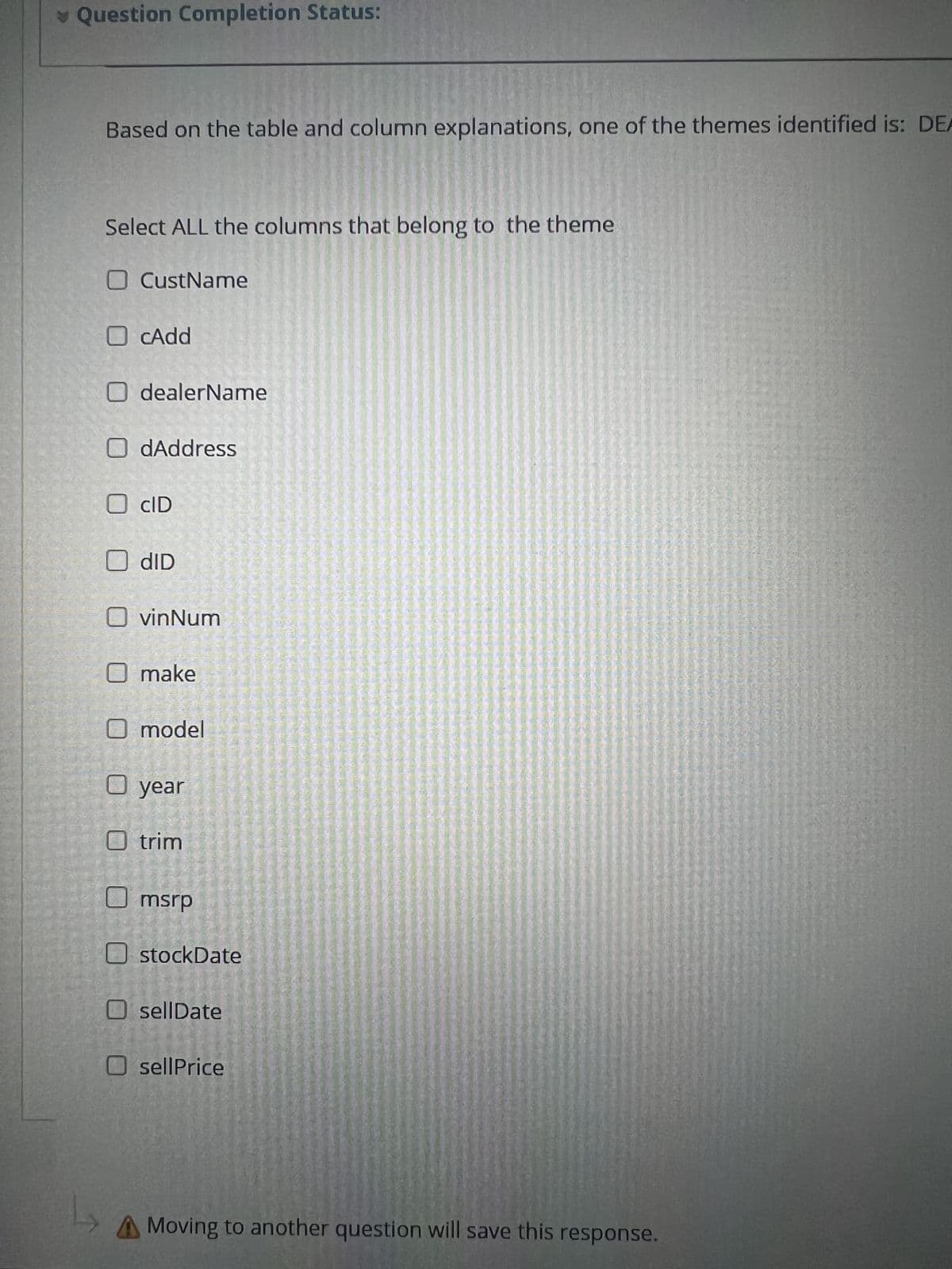 Question Completion Status:
Based on the table and column explanations, one of the themes identified is: DEA
Select ALL the columns that belong to the theme
☐ CustName
☐ cAdd
☐ dealerName
☐ dAddress
☐ CID
☐ dID
☐ vinNum
O make
☐ model
☐ year
☐ trim
msrp
stockDate
O sellDate
sellPrice
L
A Moving to another question will save this response.