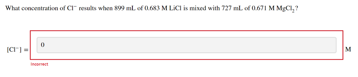 What concentration of Cl¯ results when 899 mL of 0.683 M LİCI is mixed with 727 mL of 0.671 M MGCI, ?
[Cl-] =
M
Incorrect
