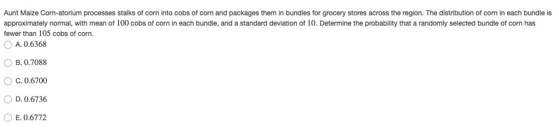Aunt Maize Corn-atorium processes stalks of corn into cobs of corn and packages them in bundles for grocery stores across the region. The distribution of corn in each bundle is
approximately normal, with mean of 100 cobs of corn in each bundle, and a standard deviation of 10. Determine the probability that a randomly selected bundle of corn has
fewer than 105 cobs of corn.
O A. 0.6368
O B. 0.7088
O C. 0.6700
O D. 0.6736
O E. 0.6772
