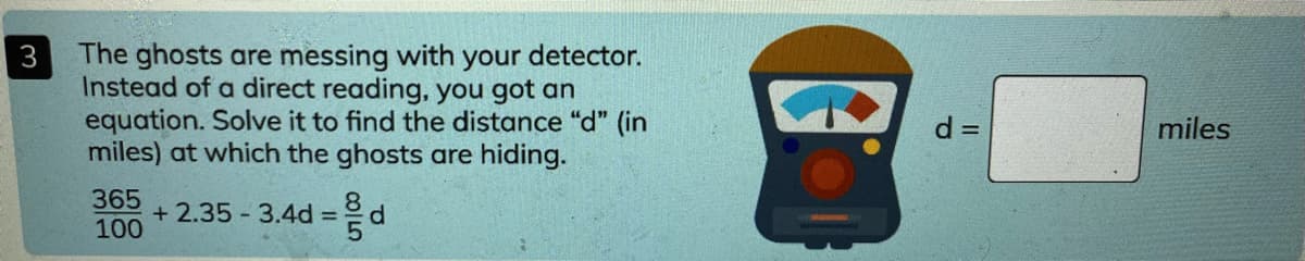 The ghosts are messing with your detector.
Instead of a direct reading, you got an
equation. Solve it to find the distance "d" (in
miles) at which the ghosts are hiding.
3
d =
miles
365
+ 2.35 - 3.4d =°d
100
