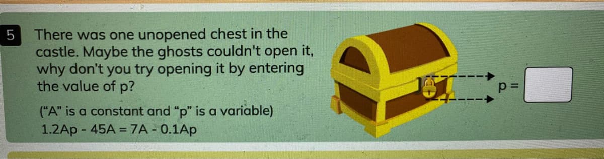 There was one unopened chest in the
castle. Maybe the ghosts couldn't open it,
why don't you try opening it by entering
the value of p?
5
("A" is a constant and "p" is a variable)
1.2Ap - 45A =7A - 0.1Ap
