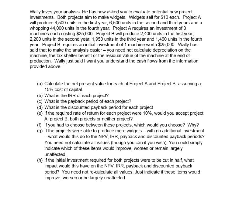 Wally loves your analysis. He has now asked you to evaluate potential new project
investments. Both projects aim to make widgets. Widgets sell for $10 each. Project A
will produce 4,500 units in the first year, 6,500 units in the second and third years and a
whopping 44,000 units in the fourth year. Project A requires an investment of 3
machines each costing $25,000. Project B will produce 2,400 units in the first year,
2,200 units in the second year, 1,950 units in the third year and 1,460 units in the fourth
year. Project B requires an initial investment of 1 machine worth $25,000. Wally has
said that to make the analysis easier - you need not calculate depreciation on the
machine, the tax shelter benefit or the residual value of the machine at the end of
production. Wally just said I want you understand the cash flows from the information
provided above.
(a) Calculate the net present value for each of Project A and Project B, assuming a
15% cost of capital.
(b) What is the IRR of each project?
(c) What is the payback period of each project?
(d) What is the discounted payback period for each project
(e) If the required rate of return for each project were 10%, would you accept project
A, project B, both projects or neither project?
(f) If you had to choose between these projects, which would you choose? Why?
(g) If the projects were able to produce more widgets - with no additional investment
- what would this do to the NPV, IRR, payback and discounted payback periods?
You need not calculate all values (though you can if you wish). You could simply
indicate which of these items would improve, worsen or remain largely
unaffected.
(h) If the initial investment required for both projects were to be cut in half, what
impact would this have on the NPV, IRR, payback and discounted payback
period? You need not re-calculate all values. Just indicate if these items would
improve, worsen or be largely unaffected