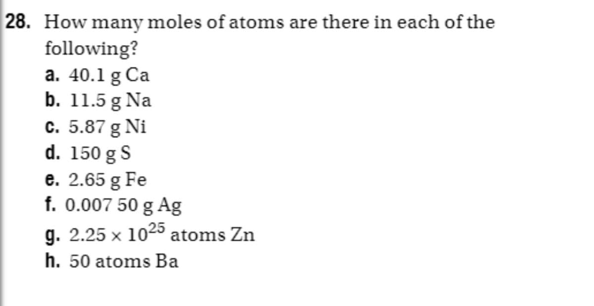 28. How many moles of atoms are there in each of the
following?
a. 40.1 g Ca
b. 11.5 g Na
c. 5.87 g Ni
d. 150 g S
e. 2.65 g Fe
f. 0.007 50 g Ag
g. 2.25 x 1025 atoms Zn
h. 50 atoms Ba