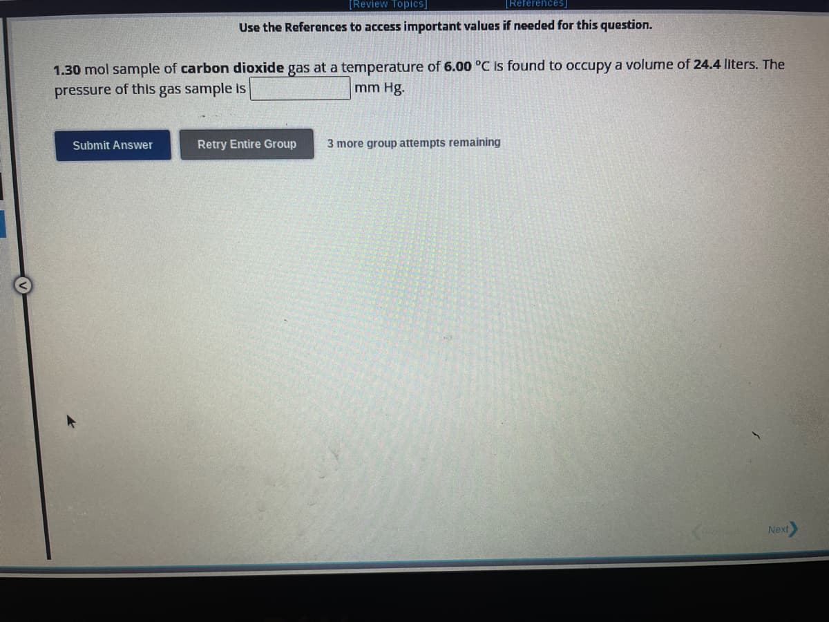 [Review Topics]
[References]
Use the References to access important values if needed for this question.
1.30 mol sample of carbon dioxide gas at a temperature of 6.00 °C is found to occupy a volume of 24.4 liters. The
pressure of this gas sample is
mm Hg.
Submit Answer
Retry Entire Group
3 more group attempts remaining
Next