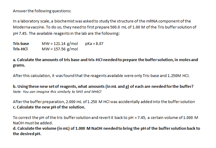 Answer the following questions:
In a laboratory scale, a biochemist was asked to study the structure of the mRNA component of the
Moderna vaccine. To do so, they need to first prepare 500.0 mL of 1.00 M of the Tris buffer solution of
pH 7.45. The available reagents in the lab are the following:
pka = 8.07
Tris base
Tris-HCI
MW = 121.14 g/mol
MW = 157.56 g/mol
a. Calculate the amounts of tris base and tris-HCI needed to prepare the buffer solution, in moles and
grams.
After this calculation, it was found that the reagents available were only Tris-base and 1.250M HCI.
b. Using these new set of reagents, what amounts (in mL and g) of each are needed for the buffer?
Note: You can imagine this similarly to NH3 and NH4Cl
After the buffer preparation, 2.000 mL of 1.250 M HCI was accidentally added into the buffer solution
c. Calculate the new pH of the solution.
To correct the pH of the tris buffer solution and revert it back to pH = 7.45, a certain volume of 1.000 M
NaOH must be added.
d. Calculate the volume (in mL) of 1.000 M NaOH needed to bring the pH of the buffer solution back to
the desired pH.