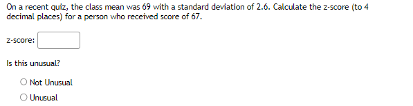 On a recent quiz, the class mean was 69 with a standard deviation of 2.6. Calculate the z-score (to 4
decimal places) for a person who received score of 67.
z-score:
Is this unusual?
O Not Unusual
O Unusual