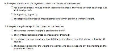 h. Interpret the slope of the regression line in the context of the question:
O For every additional minute women spend on the phone, they tend to weigh on averge 1.21
additional pounds.
As x goes up, y goes up.
O The slope has no practical meaning since you cannot predict a women's weight.
i. Interpret the y-intercept in the context of the question:
O The average woman's weight is predicted to be 97.
O The y-intercept has no practical meaning for this study.
O If a woman does not spend any time talking on the phone, then that woman will weigh 97
pounds.
O The best prediction for the weight of a woman who does not spend any time talking on the
phone is 97 pounds.