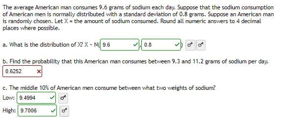 The average American man consumes 9.6 grams of sodium each day. Suppose that the sodium consumption
of American men is normally distributed with a standard deviation of 0.8 grams. Suppose an American man
is randomly chosen. Let X = the amount of sodium consumed. Round all numeric answers to 4 decimal
places where possible.
a. What is the distribution of X? XN( 9.6
b. Find the probability that this American man consumes between 9.3 and 11.2 grams of sodium per day.
0.6252
✓0.8
c. The middle 10% of American men consume between what two weights of sodium?
Low: 9.4994
High: 9.7006