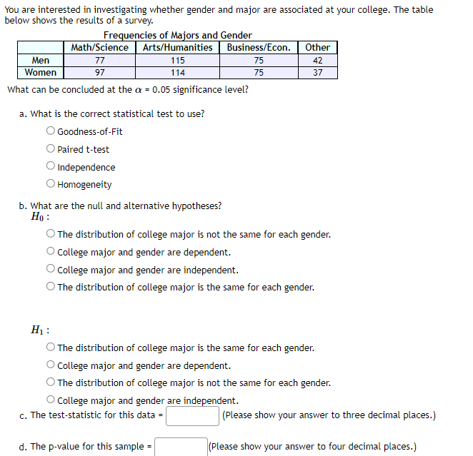 You are interested in investigating whether gender and major are associated at your college. The table
below shows the results of a survey.
Frequencies of Majors and Gender
Math/Science Arts/Humanities
77
115
97
114
Men
Women
What can be concluded at the a = 0.05 significance level?
a. What is the correct statistical test to use?
O Goodness-of-Fit
Paired t-test
O Independence
O Homogeneity
b. What are the null and alternative hypotheses?
Ho:
H₁:
Business/Econ.
75
75
O The distribution of college major is not the same for each gender.
College major and gender are dependent.
College major and gender are independent.
O The distribution of college major is the same for each gender.
Other
42
37
d. The p-value for this sample=
The distribution of college major is the same for each gender.
College major and gender are dependent.
O The distribution of college major is not the same for each gender.
O College major and gender are independent.
c. The test-statistic for this data =
(Please show your answer to three decimal places.)
(Please show your answer to four decimal places.)