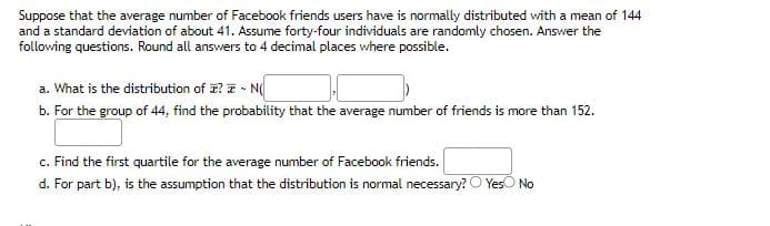 Suppose that the average number of Facebook friends users have is normally distributed with a mean of 144
and a standard deviation of about 41. Assume forty-four individuals are randomly chosen. Answer the
following questions. Round all answers to 4 decimal places where possible.
a. What is the distribution of I? - N
b. For the group of 44, find the probability that the average number of friends is more than 152.
c. Find the first quartile for the average number of Facebook friends.
d. For part b), is the assumption that the distribution is normal necessary? Yes No