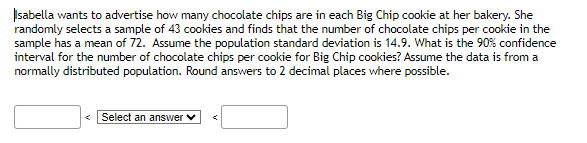 Isabella wants to advertise how many chocolate chips are in each Big Chip cookie at her bakery. She
randomly selects a sample of 43 cookies and finds that the number of chocolate chips per cookie in the
sample has a mean of 72. Assume the population standard deviation is 14.9. What is the 90% confidence
interval for the number of chocolate chips per cookie for Big Chip cookies? Assume the data is from a
normally distributed population. Round answers to 2 decimal places where possible.
Select an answer ✓
<