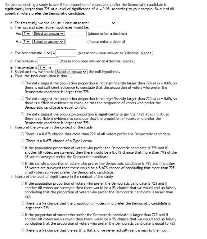 You are conducting a study to see if the proportion of voters who prefer the Democratic candidate is
significantly larger than 72% at a level of significance of cx = 0.05. According to your sample, 54 out of 68
potential voters prefer the Democratic candidate.
a. For this study, we should use Select an answer
b. The null and alternative hypotheses would be:
Ho:
Select an answer ✓
H₁: ?
Select an answer
c. The test statistic ? ✔
=
(please enter a decimal)
(Please enter a decimal)
(please show your answer to 3 decimal places.)
d. The p-value =
e. The p-value is ? a
f. Based on this, we should [Select an answer the null hypothesis.
g. Thus, the final conclusion is that ...
(Please show your answer to 4 decimal places.)
The data suggest the population proportion is not significantly larger than 72% at a = 0.05, so
there is not sufficient evidence to conclude that the proportion of voters who prefer the
Democratic candidate is larger than 72%.
The data suggest the population proportion is not significantly larger than 72% at a = 0.05, so
there is sufficient evidence to conclude that the proportion of voters who prefer the
Democratic candidate is equal to 72%.
The data suggest the populaton proportion is significantly larger than 72% at c = 0.05, so
there is sufficient evidence to conclude that the proportion of voters who prefer the
Democratic candidate is larger than 72%
h. Interpret the p-value in the context of the study.
There is a 8.67% chance that more than 72% of all voters prefer the Democratic candidate.
There is a 8.67% chance of a Type I error.
If the population proportion of voters who prefer the Democratic candidate is 72% and if
another 68 voters are surveyed then there would be a 8.67% chance that more than 79% of the
68 voters surveyed prefer the Democratic candidate.
O If the sample proportion of voters who prefer the Democratic candidate is 79% and if another
68 voters are surveyed then there would be a 8.67% chance of concluding that more than 72%
of all voters surveyed prefer the Democratic candidate.
i. Interpret the level of significance in the context of the study.
O If the population proportion of voters who prefer the Democratic candidate is 72% and if
another 68 voters are surveyed then there would be a 5% chance that we would end up falsely
concluding that the proportion of voters who prefer the Democratic candidate is larger than
72%
There is a 5% chance that the proportion of voters who prefer the Democratic candidate is
larger than 72%.
If the proportion of voters who prefer the Democratic candidate is larger than 72% and if
another 68 voters are surveyed then there would be a 5% chance that we would end up falsely
concluding that the proportion of voters who prefer the Democratic candidate is equal to 72%.
O There is a 5% chance that the earth is flat and we never actually sent a man to the moon.