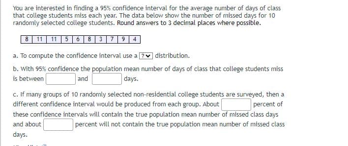 You are interested in finding a 95% confidence interval for the average number of days of class
that college students miss each year. The data below show the number of missed days for 10
randomly selected college students. Round answers to 3 decimal places where possible.
8 11 11 5 6 8 379 4
a. To compute the confidence interval use a?
distribution.
b. With 95% confidence the population mean number of days of class that college students miss
is between
and
days.
c. If many groups of 10 randomly selected non-residential college students are surveyed, then a
different confidence interval would be produced from each group. About
percent of
these confidence intervals will contain the true population mean number of missed class days
and about
percent will not contain the true population mean number of missed class
days.