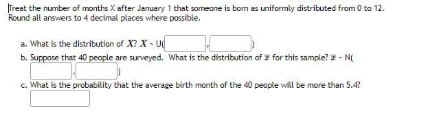 Treat the number of months X after January 1 that someone is born as uniformly distributed from 0 to 12.
Round all answers to 4 decimal places where possible.
a. What is the distribution of X? X - U
b. Suppose that 40 people are surveyed. What is the distribution of for this sample? ~ N(
c. What is the probability that the average birth month of the 40 people will be more than 5.4?