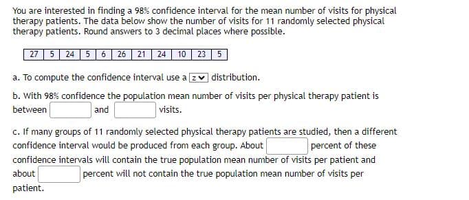 You are interested in finding a 98% confidence interval for the mean number of visits for physical
therapy patients. The data below show the number of visits for 11 randomly selected physical
therapy patients. Round answers to 3 decimal places where possible.
27 5 24 5 6 26 21 24 10 23 5
a. To compute the confidence interval use a z distribution.
b. With 98% confidence the population mean number of visits per physical therapy patient is
between
and
visits.
c. If many groups of 11 randomly selected physical therapy patients are studied, then a different
confidence interval would be produced from each group. About
percent of these
confidence intervals will contain the true population mean number of visits per patient and
about
percent will not contain the true population mean number of visits per
patient.