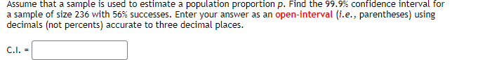 Assume that a sample is used to estimate a population proportion p. Find the 99.9% confidence interval for
a sample of size 236 with 56% successes. Enter your answer as an open-interval (i.e., parentheses) using
decimals (not percents) accurate to three decimal places.
C.I. =